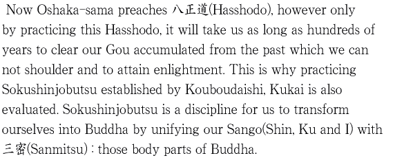 　Now Oshaka-sama preaches 八正道(Hasshodo), however only by practicing this Hasshodo, 
	          it will take us as long as hundreds of years to clear our Gou accumulated from the past which we can not 
	          shoulder and to attain enlightment. This is why practicing Sokushinjobutsu established by Kouboudaishi, 
	          Kukai is also evaluated. Sokushinjobutsu is a discipline for us to transform ourselves 
	          into Buddha by unifying our Sango(Shin, Ku and I) with 三密(Sanmitsu) : those body parts of Buddha.